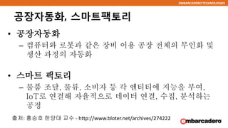 EMBARCADERO TECHNOLOGIES
공장자동화, 스마트팩토리
• 공장자동화
– 컴퓨터와 로봇과 같은 장비 이용 공장 전체의 무인화 및
생산 과정의 자동화
• 스마트 팩토리
– 물품 조달, 물류, 소비자 등 각 엔티티에 지능을 부여,
IoT로 연결해 자율적으로 데이터 연결, 수집, 분석하는
공정
출처: 홍승호 한양대 교수 - http://www.bloter.net/archives/274222
 