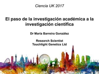 El paso de la investigación académica a la
investigación científica
Dr María Barreira González
Research Scientist
Touchlight Genetics Ltd
Ciencia UK 2017
 