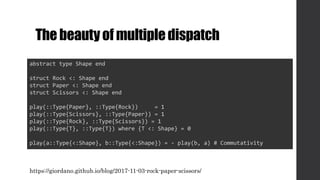 The beautyof multipledispatch
abstract type Shape end
struct Rock <: Shape end
struct Paper <: Shape end
struct Scissors <: Shape end
play(::Type{Paper}, ::Type{Rock}) = 1
play(::Type{Scissors}, ::Type{Paper}) = 1
play(::Type{Rock}, ::Type{Scissors}) = 1
play(::Type{T}, ::Type{T}) where {T <: Shape} = 0
play(a::Type{<:Shape}, b::Type{<:Shape}) = - play(b, a) # Commutativity
https://giordano.github.io/blog/2017-11-03-rock-paper-scissors/
 