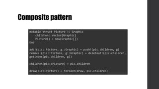 Compositepattern
mutable struct Picture <: Graphic
children::Vector{Graphic}
Picture() = new(Graphic[])
End
add!(pic::Picture, g::Graphic) = push!(pic.children, g)
remove!(pic::Picture, g::Graphic) = deleteat!(pic.children,
getindex(pic.children, g))
children(pic::Picture) = pic.children
draw(pic::Picture) = foreach(draw, pic.children)
 