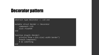 Decoratorpattern
abstract type Decorator <: LCD end
mutable struct Border <: Decorator
component::LCD
size::Float64
end
function draw(b::Border)
println("Draw a $(b.size) width border")
draw(b.component)
# do something
end
 