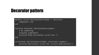 Decoratorpattern
mutable struct HorizontalScrollBar <: Decorator
component::LCD
end
function draw(hsb::HorizontalScrollBar)
# do something
draw(hsb.component)
println("Draw horizontal scroll bar.")
end
scroll(hsb::HorizontalScrollBar, direction::Symbol) =
println("Horizontal scroll bar scrolls $(direction)")
 