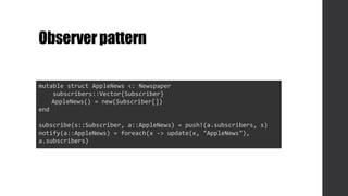Observerpattern
mutable struct AppleNews <: Newspaper
subscribers::Vector{Subscriber}
AppleNews() = new(Subscriber[])
end
subscribe(s::Subscriber, a::AppleNews) = push!(a.subscribers, s)
notify(a::AppleNews) = foreach(x -> update(x, "AppleNews"),
a.subscribers)
 