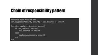 Chainof responsibilitypattern
abstract type Account end
can_pay(acc::Account, amount) = acc.balance >= amount
function pay(acc::Account, amount)
if can_pay(acc, amount)
acc.balance -= amount
else
pay(acc.successor, amount)
end
end
 