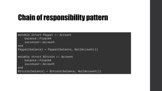 Chainof responsibilitypattern
mutable struct Paypal <: Account
balance::Float64
successor::Account
end
Paypal(balance) = Paypal(balance, NullAccount())
mutable struct Bitcoin <: Account
balance::Float64
successor::Account
end
Bitcoin(balance) = Bitcoin(balance, NullAccount())
 
