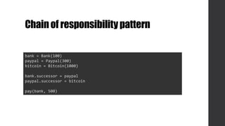Chainof responsibilitypattern
bank = Bank(100)
paypal = Paypal(300)
bitcoin = Bitcoin(1000)
bank.successor = paypal
paypal.successor = bitcoin
pay(bank, 500)
 
