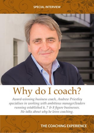 Why do I coach?
Award-winning business coach, Andrew Priestley
specialises in working with ambitious manager/leaders
running established 6, 7 & 8 figure businesses.
He talks about why he loves coaching.
SPECIAL INTERVIEW
THE COACHING EXPERIENCE
 