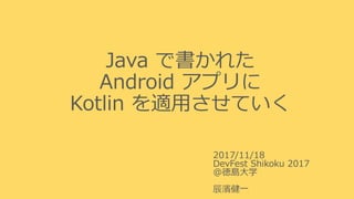 Java で書かれた
Android アプリに
Kotlin を適用させていく
2017/11/18
DevFest Shikoku 2017
＠徳島大学
辰濱健一
 