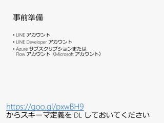 事前準備
• LINE アカウント
• LINE Developer アカウント
• Azure サブスクリプションまたは
Flow アカウント（Microsoft アカウント）
https://goo.gl/pxwBH9
からスキーマ定義を DL しておいてください
 