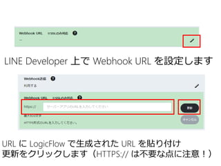 LINE Developer 上で Webhook URL を設定します
URL に LogicFlow で生成された URL を貼り付け
更新をクリックします（HTTPS:// は不要な点に注意！）
 