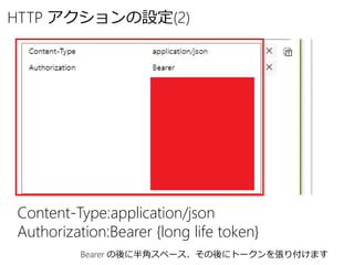 HTTP アクションの設定(2)
Content-Type:application/json
Authorization:Bearer {long life token}
Bearer の後に半角スペース、その後にトークンを張り付けます
 