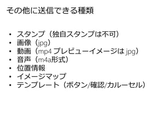 その他に送信できる種類
• スタンプ（独自スタンプは不可）
• 画像（jpg）
• 動画（mp4 プレビューイメージは jpg）
• 音声（m4a形式）
• 位置情報
• イメージマップ
• テンプレート（ボタン/確認/カルーセル）
 
