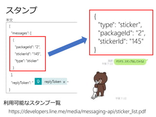 スタンプ
https://developers.line.me/media/messaging-api/sticker_list.pdf
利用可能なスタンプ一覧
{
"type": "sticker",
"packageId": "2",
"stickerId": "145"
}
 