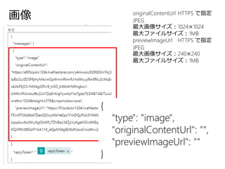 画像
{
"type": "image",
"originalContentUrl": "",
"previewImageUrl": ""
}
originalContentUrl HTTPS で指定
JPEG
最大画像サイズ：1024×1024
最大ファイルサイズ：1MB
previewImageUrl HTTPS で指定
JPEG
最大画像サイズ：240×240
最大ファイルサイズ：1MB
 