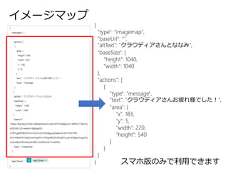 イメージマップ
{
"type": "imagemap",
"baseUrl": "",
"altText": "クラウディアさんとななみ",
"baseSize": {
"height": 1040,
"width": 1040
},
"actions": [
{
"type": "message",
"text": "クラウディアさんお疲れ様でした！",
"area": {
"x": 183,
"y": 5,
"width": 220,
"height": 540
}
}
]
} スマホ版のみで利用できます
 