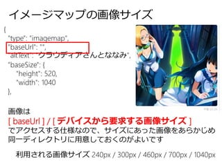 イメージマップの画像サイズ
{
"type": "imagemap",
"baseUrl": "",
"altText": "クラウディアさんとななみ",
"baseSize": {
"height": 520,
"width": 1040
},
画像は
[ baseUrl ] / [ デバイスから要求する画像サイズ ]
でアクセスする仕様なので、サイズにあった画像をあらかじめ
同一ディレクトリに用意しておくのがよいです
利用される画像サイズ 240px / 300px / 460px / 700px / 1040px
 