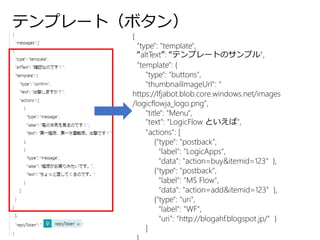 テンプレート（ボタン）
{
"type": "template",
“altText”: “テンプレートのサンプル",
"template": {
"type": "buttons",
"thumbnailImageUrl": "
https://lfjabot.blob.core.windows.net/images
/logicflowja_logo.png",
"title": "Menu",
"text": "LogicFlow といえば",
"actions": [
{"type": "postback",
"label": "LogicApps",
"data": "action=buy&itemid=123" },
{"type": "postback",
"label": "MS Flow",
"data": "action=add&itemid=123" },
{"type": "uri",
"label": "WF",
"uri": "http://blogahf.blogspot.jp/" }
]
 