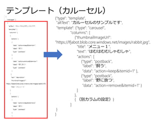 テンプレート（カルーセル）
{"type": "template",
"altText": "カルーセルのサンプルです",
"template": {"type": "carousel",
"columns": [
{"thumbnailImageUrl":
"https://lfjabot.blob.core.windows.net/images/rabbit.jpg",
"title": "メニュー１",
"text": "はむはむむしゃむしゃ",
"actions": [
{"type": "postback",
"label": "飼う",
"data": "action=keep&itemid=1" },
{"type": "postback",
"label": "野に放つ",
"data": "action=remove&itemid=1" }
]
},
{ （別カラムの設定）}
]
}
}
 