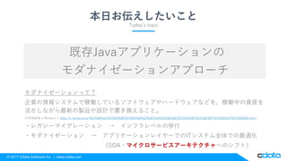 © 2017 CData Software Inc. | www.cdata.com
本日お伝えしたいこと
既存Javaアプリケーションの
モダナイゼーションアプローチ
モダナイゼーションって？
企業の情報システムで稼働しているソフトウェアやハードウェアなどを、稼働中の資産を
活かしながら最新の製品や設計で置き換えること。
(IT用語辞典 e-Wordsより http://e-words.jp/w/%E3%83%A2%E3%83%80%E3%83%8A%E3%82%A4%E3%82%BC%E3%83%BC%E3%82%B7%E3%83%A7%E3%83%B3.html )
・レガシーマイグレーション → インフラレベルの移行
・モダナイゼーション → アプリケーションレイヤーでのITシステム全体での最適化
（SOA・マイクロサービスアーキテクチャへのシフト）
Today’s topic
 