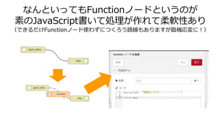 なんといってもFunctionノードというのが
素のJavaScript書いて処理が作れて柔軟性あり
（できるだけFunctionノード使わずにつくろう路線もありますが臨機応変に！）
 