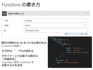 Functions の書き方
最初の関数のみ ＠ をつける必要がある
(CodeView のみ）
文字列は ‘ でのみ囲める
デザイナー上で記載する場合は
「詳細設定」
LogicApps なら CodeView で
記載するのを活用
 