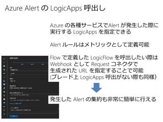 Azure Alert の LogicApps 呼出し
Azure の各種サービスでAlert が発生した際に
実行する LogicApps を指定できる
Alert ルールはメトリックとして定義可能
Flow で定義した LogicFlow を呼出したい際は
Webhook として Request コネクタで
生成された URL を指定することで可能
(ブレード上 LogicApps 呼出がない際も同様）
発生した Alert の集約も非常に簡単に行える
 