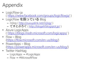 Appendix
• LogicFlow-ja
( https://www.facebook.com/groups/logicflowja/ )
• LogicFlow を扱っている Blog
– nrjlog ( http://zuvuyalink.net/nrjlog/ )
– てすとぶろぐ ( http://blogahf.blogspot.jp/ )
• Azure LogicApps
( https://blogs.msdn.microsoft.com/logicapps/ )
• Flow – Blog
(https://flow.microsoft.com/en-us/blog/)
• PowerApps – Blog
(https://powerapps.microsoft.com/en-us/blog/)
• Twitter Hashtag
– LogicApps → #LogicApps
– Flow → #MicrosoftFlow
 