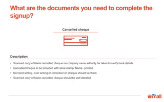 Cancelled cheque
Description
• Scanned copy of blank cancelled cheque on company name will only be taken to verify bank details
• Cancelled cheque to be provided with store stamp/ Name- printed
• No hand writing, over writing or correction on cheque should be there
• Scanned copy of blank cancelled cheque should be self attested
What are the documents you need to complete the
signup?
 