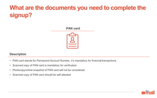 PAN card
• PAN card stands for Permanent Account Number, it’s mandatory for financial transactions
• Scanned copy of PAN card is mandatory for verification
• Photocopy/online snapshot of PAN card will not be considered
• Scanned copy of PAN card should be self attested
Description
What are the documents you need to complete the
signup?
 
