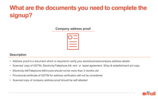 Company address proof
• Address proof is a document which is required to verify your store/business/company address details
• Scanned copy of GSTIN, Electricity/Telephone bill, rent or lease agreement, Shop & establishment act copy
• Electricity bill/Telephone bill/invoice should not be more than 3 months old
• Provisional certificate of GSTIN for address verification will not be considered
• Scanned copy of company address proof should be self attested
Description
What are the documents you need to complete the
signup?
 
