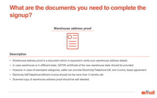 Warehouse address proof
• Warehouse address proof is a document which is required to verify your warehouse address details
• In case warehouse is in different state, GSTIN certificate of the new warehouse state should be provided
• However in case of exempted categories, seller can provide Electricity/Telephone bill, rent invoice, lease agreement
• Electricity bill/Telephone bill/rent invoice should not be more than 3 months old
• Scanned copy of warehouse address proof should be self attested
Description
What are the documents you need to complete the
signup?
 
