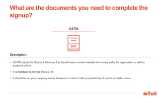 • GSTIN stands for Goods & Services Tax Identification number needed from every seller for registration to sell his
products online
• It is mandate to provide the GSTIN
• It should be on your company name. However in case of sole proprietorship, it can be on seller name
Description
GSTIN
What are the documents you need to complete the
signup?
 