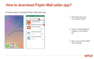 How to download Paytm Mall seller app?
6 simple steps to download Paytm Mall seller app
1
Open Play store from
your android mobile
Type in “Paytm Mall store
manager” in the search
bar
1.
2.
2
3
Tap on icon of Paytm Mall
Store manager
3.
 