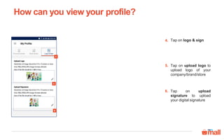 Tap on logo & sign
Tap on upload logo to
upload logo of your
company/brand/store
Tap on upload
signature to upload
your digital signature
4.
5.
4
5
6
6.
How can you view your profile?
 