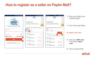 8
9
How to register as a seller on Paytm Mall?
10
12
Enter your Email id and
Password again
8.
Tap on the Login Button9.
Select ‘Yes’ here10.
Tap on submit button12.
Enter your DMS code
in the field of agent
code
11.
11
 
