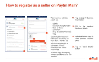 Tap on step 2- Business
Information
17.
Fill in the required
Business details
18.
Upload scanned copy of
valid business address
proof
19.
How to register as a seller on Paytm Mall?
18a
17
20
18b
19
Tap on “save details”
button
20.
Valid business address
proofs are-
• GSTIN
• Electricity/Telephone bill
• Rent or lease
agreement
• Shop & establishment act
copy
Electricity bill/Telephone
bill/invoice should not be
more than 3 months old
Provisional certificate of
GSTIN for address
verification will not be
considered
Scanned copy of company
address proof should be self
attested
 
