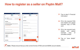 Tap on step 3- Financial
information
21.
Fill in the required PAN
card details and upload
scanned copy of PAN
card
22.
Fill in the required bank
details and upload
scanned copy of
cancelled cheque
23.
How to register as a seller on Paytm Mall?
21
22
23
24
Tap on “save details”
button
24.
Note– Please ensure that you enter correct format of PAN card and BANK account details.
 