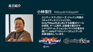 ユニティ・テクノロジーズ・ジャパン所属の
コミュニティエバンジェリスト。
UnityやMayaをはじめとする各種3Dツール
の研究、ゲーム制作、企画書の書き方や
シナリオディレクションのノウハウの普及を
通じて、Unityデベロッパーコミュニティの
支援活動をしています。
自己紹介
小林信行 NobuyukiKobayashi
 