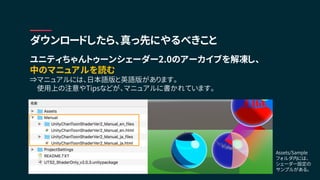 ユニティちゃんトゥーンシェーダー2.0のアーカイブを解凍し、
中のマニュアルを読む
⇒マニュアルには、日本語版と英語版があります。
使用上の注意やTipsなどが、マニュアルに書かれています。
ダウンロードしたら、真っ先にやるべきこと
Assets/Sample
フォルダ内には、
シェーダー設定の
サンプルがある。
 