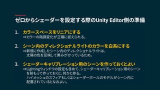 1. カラースペースをリニアにする
⇒カラーの階調変化が正確に捉えられる。
2. シーン内のディレクショナルライトのカラーを白系にする
⇒新規に作成したシーン内のディレクショナルライトは、
太陽の色を反映して黄みがかっているため。
3. シェーダーキャリブレーション用のシーンを作っておくとよい
⇒Lightingウィンドウの設定も含めて、シェーダーキャリブレーション用のシーン
を前もって作っておくと、何かと捗る。
ハイメッシュのスフィアもしくはシェーダーボールのモデルがシーン内に
配置されているとなおよい。
ゼロからシェーダーを設定する際のUnity Editor側の準備
 