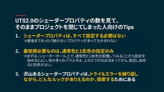 1. シェーダープロパティは、すべて設定する必要はない
⇒最後までまったく触れないプロパティがあってもかまわない
2. 最低限必要なのは、通常色と１影色の指定のみ
⇒まずは、シェーダーボール上で、通常色と１影色を配置してみることから設定を
始めるとよい。他の多くのパラメタは、上の２つがほぼ決まってから、設定し始め
ると効率がよい。
3. 沢山あるシェーダープロパティは、トライ＆エラーを繰り返し
ながら、どんなルックがありえるのか、探索するためにある
UTS2.0のシェーダープロパティの数を見て、
そのままプロジェクトを閉じてしまった人向けのTips
 