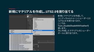 新規にマテリアルを作成し、UTS2.0を割り当てる
新規にマテリアルを作成して、
ユニティちゃんトゥーンシェーダー2.0
（UTS2.0）を割り当てます。
ここでは、
Toon_DoubleShadeWithFeatherを
使います。
次に作成したマテリアルをシェーダー
ボールに割り当てます。
 
