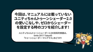 今回は、マニュアルには載っていない
ユニティちゃんトゥーンシェーダー2.0
の使いこなしや、ゼロからシェーダー
を設定する時のコツを紹介します！
ユニティちゃんトゥーンシェーダー2.0の技術的側面は、
Unite 2017 Tokyoの
「トゥーンシェーダー・マニアクス」をどうぞ！
 