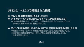 u リムライトの機能強化（2.0.1〜2.0.2）
u ハイカラーマスクおよびリムライトマスクの搭載（2.0.3）
⇒これらの機能は、主にハイライトとして使われる、リムライトやハイカラーを
より細かく制御するために搭載されました。
u モバイル版の搭載とiOS/OSX METAL使用時の注意の追加（2.0.2）
⇒複数ライトなど、モバイルでは重い機能を省くことで、大幅に軽減しました。
⇒iOS/OSX METAL環境では、「カリングなし」の設定を使わないように、
注意を追加しました
UTS2.0.1〜2.0.3で搭載された機能
 