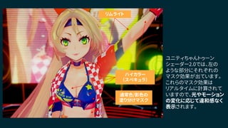 通常色/影色の
塗り分けマスク
ハイカラー
（スペキュラ）
リムライト
ユニティちゃんトゥーン
シェーダー2.0では、左の
ような部分にそれぞれの
マスク効果が出ています。
これらのマスク効果は
リアルタイムに計算されて
いますので、光やモーション
の変化に応じて違和感なく
表示されます。
 