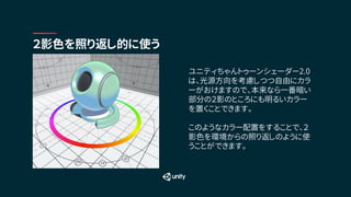 ２影色を照り返し的に使う
ユニティちゃんトゥーンシェーダー2.0
は、光源方向を考慮しつつ自由にカラ
ーがおけますので、本来なら一番暗い
部分の２影のところにも明るいカラー
を置くことできます。
このようなカラー配置をすることで、２
影色を環境からの照り返しのように使
うことができます。
 