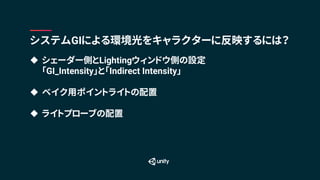 u シェーダー側とLightingウィンドウ側の設定
「GI_Intensity」と「Indirect Intensity」
u ベイク用ポイントライトの配置
u ライトプローブの配置
システムGIによる環境光をキャラクターに反映するには？
 