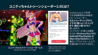 ユニティちゃんトゥーンシェーダー2.0とは？
ユニティちゃんトゥーンシェーダー2.0
iOS/METAL/Linear Colorでの表示
Unity5.6.x以上で利用
できる映像指向の本格派
トゥーンシェーダー。
セルシェーディングから
イラスト風シェーディング
まで、幅広い絵づくりが
楽しめます。
リニアカラーが使える環境
ならば、Windows/Mac/iOS/
Android/PlayStation 4/
Xbox One/Switchなどの
幅広いプラットフォーム上で
共通の絵づくりができます。
http://unity-chan.com/
ダウンロードコーナーより
UCL2.0で提供中！
 