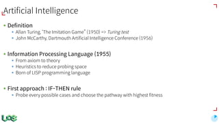 Artificial Intelligence
§ Definition
§ Allan Turing, ‘The Imitation Game” (1950) => Turing test
§ John McCarthy, Dartmouth Artificial Intelligence Conference (1956)
§ Information Processing Language (1955)
§ From axiom to theory
§ Heuristics to reduce probing space
§ Born of LISP programming language
§ First approach : IF-THEN rule
§ Probe every possible cases and choose the pathway with highest fitness
 