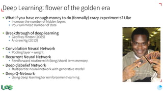 Deep Learning: flower of the golden era
§ What if you have enough money to do (formally) crazy experiments? Like
§ Increase the number of hidden layers
§ Pour unlimited number of data
§ Breakthrough of deep learning
§ Geoffrey Hinton (2005)
§ Andrew Ng (2012)
§ Convolution Neural Network
§ Pooling layer + weight
§ Recurrent Neural Network
§ Feedforward routine with (long/short) term memory
§ Deep disbelief Network
§ Multipartite neural network with generative model
§ Deep Q-Network
§ Using deep learning for reinforcement learning
 